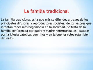 La familia tradicional
La familia tradicional es la que más se difunde, a través de los
principales difusores y reproductores sociales, de los valores que
intentan tener más hegemonía en la sociedad. Se trata de la
familia conformada por padre y madre heterosexuales, casados
por la iglesia católica, con hijos y en la que los roles están bien
definidos.
 