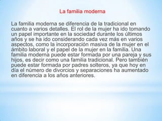 La familia moderna
La familia moderna se diferencia de la tradicional en
cuanto a varios detalles. El rol de la mujer ha ido tomando
un papel importante en la sociedad durante los últimos
años y se ha ido considerando cada vez más en varios
aspectos, como la incorporación masiva de la mujer en el
ámbito laboral y el papel de la mujer en la familia. Una
familia moderna puede estar formada por una pareja y sus
hijos, es decir como una familia tradicional. Pero también
puede estar formada por padres solteros, ya que hoy en
día el número de divorcios y separaciones ha aumentado
en diferencia a los años anteriores.
 