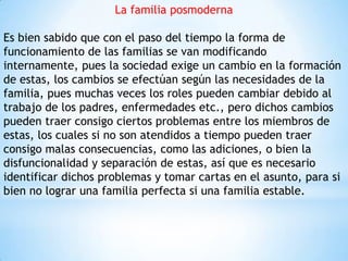La familia posmoderna
Es bien sabido que con el paso del tiempo la forma de
funcionamiento de las familias se van modificando
internamente, pues la sociedad exige un cambio en la formación
de estas, los cambios se efectúan según las necesidades de la
familia, pues muchas veces los roles pueden cambiar debido al
trabajo de los padres, enfermedades etc., pero dichos cambios
pueden traer consigo ciertos problemas entre los miembros de
estas, los cuales si no son atendidos a tiempo pueden traer
consigo malas consecuencias, como las adiciones, o bien la
disfuncionalidad y separación de estas, así que es necesario
identificar dichos problemas y tomar cartas en el asunto, para si
bien no lograr una familia perfecta si una familia estable.
 