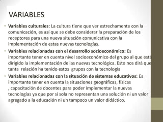 • Variables culturales: La cultura tiene que ver estrechamente con la
comunicación, es así que se debe considerar la preparación de los
receptores para una nueva situación comunicativa con la
implementación de estas nuevas tecnologías.
• Variables relacionadas con el desarrollo socioeconómico: Es
importante tener en cuenta nivel socioeconómico del grupo al que está
dirigido la implementación de las nuevas tecnológica. Esto nos dirá que
tanta relación ha tenido estos grupos con la tecnología
• Variables relacionadas con la situación de sistemas educativos: Es
importante tener en cuenta la situaciones geográficas, físicas
, capacitación de docentes para poder implementar la nuevas
tecnologías ya que por sí sola no representan una solución ni un valor
agregado a la educación ni un tampoco un valor didáctico.
VARIABLES
 
