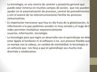 • La tecnología, es una ciencia de carácter y propósito general que
puede estar inmersa en muchos campos de acción, que nos pueden
ayudar en la automatización de procesos, control de procedimientos
y con el avance de las telecomunicaciones facilita los procesos
comunicativos.
• Es importante mencionar que hoy en día fruto de la globalización, la
información a la que podemos acceder es muy variada y el auge de la
redes permiten multiplicar exponencialmente
usuarios, información, tecnología.
• La tecnología para que logre un desarrollo con el aprendizaje no debe
estar ligada al hardware ni al software si no aun proceso flexible que
se maneje con la cabeza, un cambio de mentalidad; la tecnología es
un vehículo que nos lleva a que el aprendizaje sea mucho más
divertido y colaborativo.
 