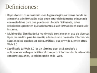 Definiciones:
• Repositorio: Los repositorios son lugares lógicos o físicos donde se
almacena la información, esta debe estar debidamente etiquetada
con metadatos para que pueda ser ubicada fácilmente, estos
repositorios permiten que accedamos a la información en cualquier
instante.
• Multimedia: Significado La multimedia consiste en el uso de diversos
tipos de medios para transmitir, administrar o presentar información.
Estos medios pueden ser texto, gráficas, audio y video, entre otros.
Web 2.0
• Significado La Web 2.0 es un término que está asociado a
aplicaciones web que facilitan el compartir información, la interacción
con otros usuarios, la colaboración en la Web.
 