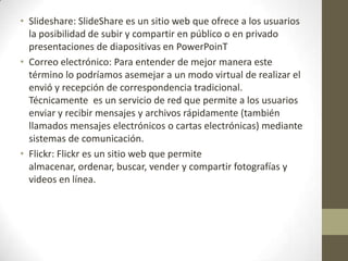 • Slideshare: SlideShare es un sitio web que ofrece a los usuarios
la posibilidad de subir y compartir en público o en privado
presentaciones de diapositivas en PowerPoinT
• Correo electrónico: Para entender de mejor manera este
término lo podríamos asemejar a un modo virtual de realizar el
envió y recepción de correspondencia tradicional.
Técnicamente es un servicio de red que permite a los usuarios
enviar y recibir mensajes y archivos rápidamente (también
llamados mensajes electrónicos o cartas electrónicas) mediante
sistemas de comunicación.
• Flickr: Flickr es un sitio web que permite
almacenar, ordenar, buscar, vender y compartir fotografías y
videos en línea.
 