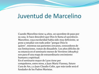 Juventud de Marcelino
Cuando Marcelino tiene 14 años, un sacerdote de paso por
su casa, le hace descubrir que Dios le llama al sacerdocio.
Marcelino, cuya escolaridad había sido muy deficiente, se
pone a estudiar con todo ardor "porque Dios lo
quiere", mientras sus parientes cercanos, conocedores de
sus limitaciones, tratan de disuadirle. Los años difíciles de
su estancia en el seminario menor de Verriéres (18051813)
son para él una etapa de extraordinario crecimiento
humano y espiritual.
En el seminario mayor de Lyon tiene por
compañeros, entre otros, a Juan María Vianney, futuro
Cura de Ars, y a Juan Claudio Colin, que más tarde será el
fundador de los Padres Maristas.
 