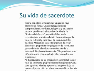 Su vida de sacerdote
Forma con otros seminaristas un grupo cuyo
proyecto es fundar una congregación que
comprendiera sacerdotes, religiosas y una orden
tercera, que llevaría el nombre de María, la
"Sociedad de María", cuya finalidad sería
recristianizar la sociedad civil. Conmovido por la
miseria cultural y espiritual de los niños de los
pueblos, Marcelino siente la urgencia de crear
dentro del grupo una congregación de Hermanos
que dedicaran a la educación cristiana de la
juventud. Decía con frecuencia: "No puedo ver a un
niño sin sentir el deseo de decirle cuanto le ama
Jesucristo".
Al día siguiente de su ordenación sacerdotal (22 de
julio de 1816) este grupo de sacerdotes jóvenes van a
consagrarse a María y a poner su proyecto bajo su
maternal protección en el santuario de Ntra. Sra. de
 