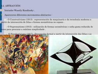 3.2. ABTRACCIÓN
 Iniciador Wassily Kandinsky .
 Apareceron diferentes movementos abstractos :
- O Construtivismo (1913) : representación da maquinaria e da tecnoloxía moderna a
partir da intersección de liñas e formas xeométricas no espazo .
- O Suprematismo (1915) : utilización de formas xeométricas e unha gama reducida de
cores para procurar a máxima simplicidade .
- O Neoplasticismo (1917) : Depuración formal a partir da intersección das liñas e as
cores primarias e neutras .
 