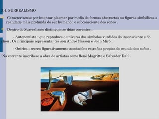 3.4. SURREALISMO
 Caracterizouse por intentar plasmar por medio de formas abstractas ou figuras simbólicas a
realidade máis profunda do ser humano : o subconsciente dos soños .
 Dentro do Surreslismo distínguense dúas correntes :
- Autonomista : que reproduce o universo dos símbolos xurdidos do inconsciente e do
chou . Os principais representantes son André Masson e Joan Miró .
- Onírica : recrea figurativamente asociacións estrañas propias do mundo dos soños .
Na corrente inscríbese a obra de artistas como René Magritte e Salvador Dalí .
 
