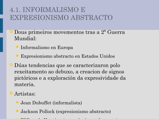  Dous primeiros movementos tras a 2ª Guerra
Mundial:
 Informalismo en Europa
 Expresionismo abstracto en Estados Unidos
 Dúas tendencias que se caracterizaron polo
rexeitamento ao debuxo, a creacion de signos
pictóricos e a exploración da expresividade da
materia.
 Artistas:
 Jean Dubuffet (informalista)
 Jackson Pollock (expresionismo abstracto)
4.1. INFORMALISMO E
EXPRESIONISMO ABSTRACTO
 