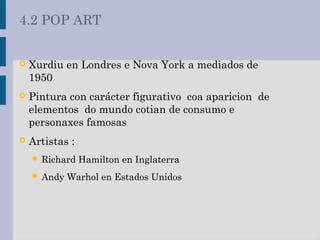  Xurdiu en Londres e Nova York a mediados de
1950
 Pintura con carácter figurativo coa aparicion de
elementos do mundo cotian de consumo e
personaxes famosas
 Artistas :
 Richard Hamilton en Inglaterra
 Andy Warhol en Estados Unidos
4.2 POP ART
 