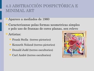  Aparece a mediados de 1960
 Caracterizanse polas formas xeometricas simples
e polo uso de franxas de cores planas, sen relevo
 Artistas:
 Frank Stella (terreo pictorico)
 Kenneth Noland (terreo pictorico)
 Donald Judd (terreo escultorico)
 Carl André (terreo escultorico)
4.3 ABSTRACCIÓN POSPICTÓRICA E
MINIMAL ART
 