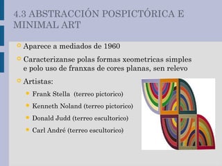  Aparece a mediados de 1960
 Caracterizanse polas formas xeometricas simples
e polo uso de franxas de cores planas, sen relevo
 Artistas:
 Frank Stella (terreo pictorico)
 Kenneth Noland (terreo pictorico)
 Donald Judd (terreo escultorico)
 Carl André (terreo escultorico)
4.3 ABSTRACCIÓN POSPICTÓRICA E
MINIMAL ART
 