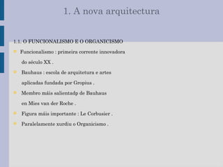 1. A nova arquitectura
1.1. O FUNCIONALISMO E O ORGANICISMO
 Funcionalismo : primeira corrente innovadora
do século XX .
 Bauhaus : escola de arquitetura e artes
aplicadas fundada por Gropius .
 Membro máis salientadp de Bauhaus
en Mies van der Roche .
 Figura máis importante : Le Corbusier .
 Paralelamente xurdiu o Organicismo .
 