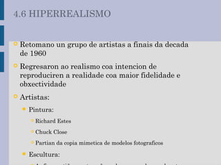  Retomano un grupo de artistas a finais da decada
de 1960
 Regresaron ao realismo coa intencion de
reproduciren a realidade coa maior fidelidade e
obxectividade
 Artistas:
 Pintura:
 Richard Estes
 Chuck Close
 Partian da copia mimetica de modelos fotograficos
 Escultura:
4.6 HIPERREALISMO
 
