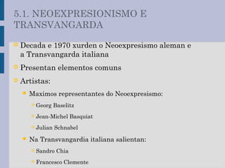  Decada e 1970 xurden o Neoexpresismo aleman e
a Transvangarda italiana
 Presentan elementos comuns
 Artistas:
 Maximos representantes do Neoexpresismo:
 Georg Baselitz
 Jean-Michel Basquiat
 Julian Schnabel
 Na Transvangardia italiana salientan:
 Sandro Chia
 Francesco Clemente
5.1. NEOEXPRESIONISMO E
TRANSVANGARDA
 