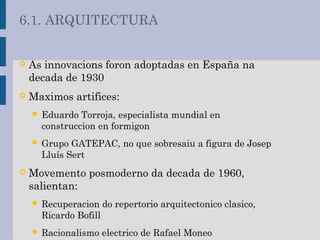  As innovacions foron adoptadas en España na
decada de 1930
 Maximos artifices:
 Eduardo Torroja, especialista mundial en
construccion en formigon
 Grupo GATEPAC, no que sobresaiu a figura de Josep
Lluís Sert
 Movemento posmoderno da decada de 1960,
salientan:
 Recuperacion do repertorio arquitectonico clasico,
Ricardo Bofill
 Racionalismo electrico de Rafael Moneo
6.1. ARQUITECTURA
 