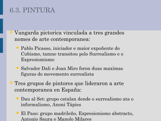  Vangarda pictorica vinculada a tres grandes
nomes de arte contemporanea:
 Pablo Picasso, iniciador e maior expoñente do
Cubismo, tamne transitou polo Surrealismo e o
Expresiomismo
 Salvador Dali e Joan Miro foron duas maximas
figuras do movemento surrealista
 Tres grupos de pintores que lideraron a arte
contemporanea en España:
 Dau al Set: grupo catalan dende o surrealismo ata o
informalismo, Anoni Tàpies
 El Paso: grupo madrileño, Expresionismo abstracto,
Antonio Saura e Manolo Milares
6.3. PINTURA
 