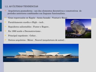1.2. AS ÚLTIMAS TENDENCIAS
 Arquitetura posmoderna : uso dos elementos decorativos e construtivos de
períodos anteriores combinados coa linguaxe funcionalista .
 Gran repercusión en Xapón : Arata Isozaki , Venturi e Rossi .
 Paralelamente xurdiu o High – tech .
 Seguidores salientables : Foster e Rogers .
 En 1990 xorde o Deconstruvismo .
 Principal expoñente : Gehry .
 Outros arquitetos : Meier , Nouvel (arquitetura de autor) .
 