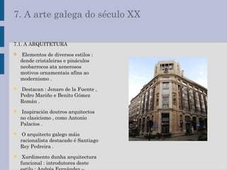 7. A arte galega do século XX
7.1. A ARQUITETURA
 Elementos de diversos estilos :
dende cristaleiras e pináculos
neobarrocos ata xenerosos
motivos ornamentais afíns ao
modernismo .
 Destacan : Jenaro de la Fuente ,
Pedro Mariño e Benito Gómez
Román .
 Inspiración doutros arquitectos
no clasicismo , como Antonio
Palacios .
 O arquitecto galego máis
racionalista destacado é Santiago
Rey Pedreira .
 Xurdimento dunha arquitectura
funcional : introdutores deste
 