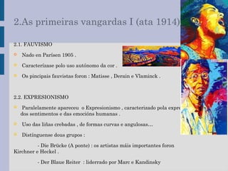 2.As primeiras vangardas I (ata 1914)
2.1. FAUVISMO
 Nado en Parísen 1905 .
 Caracterízase polo uso autónomo da cor .
 Os pincipais fauvistas foron : Matisse , Derain e Vlaminck .
2.2. EXPRESIONISMO
 Paralelamente apareceu o Expresionismo , caracterizado pola expresión
dos sentimentos e das emocións humanas .
 Uso das liñas crebadas , de formas curvas e angulosas…
 Distínguense dous grupos :
- Die Brücke (A ponte) : os artistas máis importantes foron
Kirchner e Heckel .
- Der Blaue Reiter : liderrado por Marc e Kandinsky
 