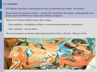 2.3. CUBISMO
 O Cubismo vincúlase á realización da obra As señoritas de Aviñón , de Picasso .
 Bases deste movemento artístico : construción xeométrica do espazo e sobreposición nun
mesmo plano de diferentes visións dun obxecto ou fogura .
 Dentro do Cubismo diferéncianse dúas etapas :
- Fase analítica : tonalidades cálidas e crecente xeometrización compositiva .
- Fase sintética : uso da colaxe .
 Neste movemento os autores máis representativos foron : Picasso , Braque e Gris .
 