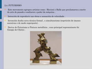 2.4. FUTURISMO
 Este movemento agrupou artistas como : Biccioni e Balla que proclamaron a morte
da arte do pasado e exaltaron o poder da máquina .
 Intención de reproducir nas obras a sensación de velocidade .
 Invención dunha nova técnica formal , o simultaneísmo (repetición de imaxes
sucesivas e de modo superposto) .
 Deriva do Futurismo a Pintura metafísica , cuxo principal representante foi
Giorgio de Chirico .
 