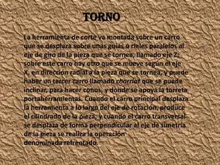 La herramienta de corte va montada sobre un carro
que se desplaza sobre unas guías o rieles paralelos al
eje de giro de la pieza que se tornea, llamado eje Z;
sobre este carro hay otro que se mueve según el eje
X, en dirección radial a la pieza que se tornea, y puede
haber un tercer carro llamado charriot que se puede
inclinar, para hacer conos, y donde se apoya la torreta
portaherramientas. Cuando el carro principal desplaza
la herramienta a lo largo del eje de rotación, produce
el cilindrado de la pieza, y cuando el carro transversal
se desplaza de forma perpendicular al eje de simetría
de la pieza se realiza la operación
denominada refrentado.
TORNO
 