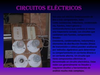 Circuitos eléctricos
Son una red eléctrica (interconexión de
dos o más componentes, tales
como resistencias, inductores, condensado
res, fuentes, interruptores y
semiconductores) que contiene al menos
una trayectoria cerrada. Los circuitos que
contienen solo fuentes, componentes
lineales
(resistores, condensadores, inductores) y
elementos de distribución lineales (líneas
de transmisión o cables) pueden analizarse
por métodos algebraicos para determinar
su comportamiento en corriente directa o
en corriente alterna. Un circuito que
tiene componentes eléctricos es
denominado un circuito electrónica. Estas
redes son generalmente no lineales y
requieren diseños y herramientas de
análisis mucho más complejos.
 