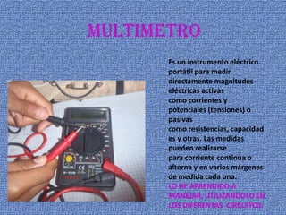 multimetro
Es un instrumento eléctrico
portátil para medir
directamente magnitudes
eléctricas activas
como corrientes y
potenciales (tensiones) o
pasivas
como resistencias, capacidad
es y otras. Las medidas
pueden realizarse
para corriente continua o
alterna y en varios márgenes
de medida cada una.
LO HE APRENDIDO A
MANEJAR, UTILIZANDOLO EN
LOS DIFERENTAS CIRCUITOS.
 