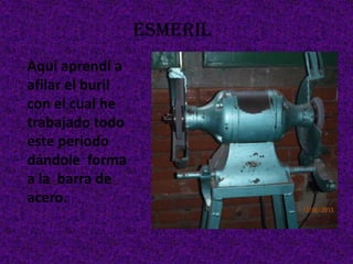 ESMERIL
Aquí aprendí a
afilar el buril
con el cual he
trabajado todo
este periodo
dándole forma
a la barra de
acero.
 