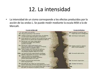 12. La intensidad
• La intensidad de un sismo corresponde a los efectos producidos por la
acción de las ondas L. Se puede medir mediante la escala MSK o la de
Mercalli.
 