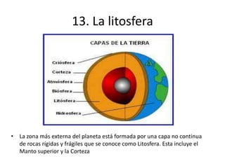 13. La litosfera
• La zona más externa del planeta está formada por una capa no continua
de rocas rígidas y frágiles que se conoce como Litosfera. Esta incluye el
Manto superior y la Corteza
 