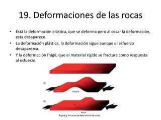 19. Deformaciones de las rocas
• Está la deformación elástica, que se deforma pero al cesar la deformación,
esta desaparece.
• La deformación plástica, la deformación sigue aunque el esfuerzo
desaparezca.
• Y la deformación frágil, que el material rígido se fractura como respuesta
al esfuerzo.
 