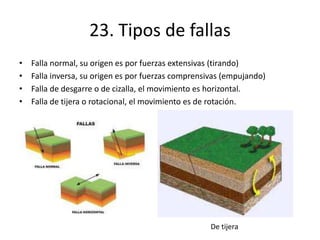 23. Tipos de fallas
• Falla normal, su origen es por fuerzas extensivas (tirando)
• Falla inversa, su origen es por fuerzas comprensivas (empujando)
• Falla de desgarre o de cizalla, el movimiento es horizontal.
• Falla de tijera o rotacional, el movimiento es de rotación.
De tijera
 