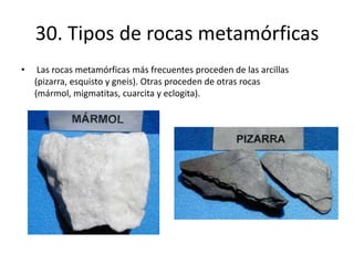 30. Tipos de rocas metamórficas
• Las rocas metamórficas más frecuentes proceden de las arcillas
(pizarra, esquisto y gneis). Otras proceden de otras rocas
(mármol, migmatitas, cuarcita y eclogita).
 