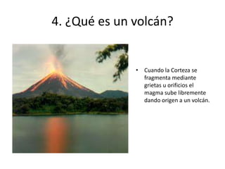 4. ¿Qué es un volcán?
• Cuando la Corteza se
fragmenta mediante
grietas u orificios el
magma sube libremente
dando origen a un volcán.
 