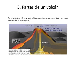 5. Partes de un volcán
• Consta de, una cámara magmática, una chimenea, un cráter y un cono
volcánico o estratovolcán.
 