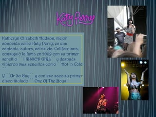 Katheryn Elizabeth Hudson, mejor
conocida como Katy Perry, es una
cantante, autora, actriz etc. Californiana,
consiguió la fama en 2009 con su primer
sencillo ´´ I KISSED GIRL´´ y después
vinieron mas sencillos como ´´Hot´n Cold
´´
Y ´´Ur So Gay´´ y con eso saco su primer
disco titulado ´´ One Of The Boys´´
 