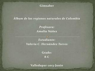 Gimsaber
Álbum de las regiones naturales de Colombia
Profesora:
Amalia Núñez
Estudiante:
Valeria C. Hernández Torres
Grado:
8-C
Valledupar-2013-Junio
 