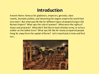 Ancient Rome- famous for gladiators, emperors, generals, slave
revolts, dramatic politics, and becoming the largest empire the world had
ever seen! But what was life like for different types of people living in the
Roman Empire? What was the role of women? What were the rights of
slaves and peasants? What did it feel like to lead a Roman army, or to be a
soldier on the battle lines? What was life like for newly conquered people
living far away from the capital of Rome? Let's travel back in time and find
out...
Introduction
 