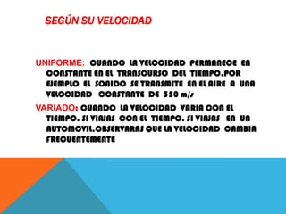 SEGÚN SU VELOCIDAD
UNIFORME: CUANDO LA VELOCIDAD PERMANECE EN
CONSTANTE EN EL TRANSCURSO DEL TIEMPO.POR
EJEMPLO EL SONIDO SE TRANSMITE EN EL AIRE A UNA
VELOCIDAD CONSTANTE DE 350 m/s
VARIADO: CUANDO LA VELOCIDAD VARIA CON EL
TIEMPO. SI VIAJAS CON EL TIEMPO. SI VIAJAS EN UN
AUTOMOVIL.OBSERVARAS QUE LA VELOCIDAD CAMBIA
FRECUENTEMENTE
 