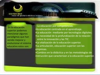 En la educación
superior podemos
mencionar algunos
paradigmas que han
venido mejorar y
evolucionar el sistema
educativo estos son:
La educación por competencias.
•la educación centrada en el aprendizaje.
•La educación mediante por tecnologías digitales.
•La necesidad de la profundización de la relación
entre la innovación y las TIC.
•La vitalización de la educación superior.
•La articulación, educación superior con las
empresas.
•Cambios en la didáctica y en las metodologías de
instrucción que caracterizan a la educación superior.
 