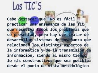 Cabe destacar que No es fácil
practicar una enseñanza de las TIC
que resuelva todos los problemas que
se presentan, pero hay que tratar de
desarrollar sistemas de enseñanza que
relacionen los distintos aspectos de
la informática y de la transmisión de
información, siendo al mismo tiempo
lo más constructivos que sea posible
desde el punto de vista metodológico
 