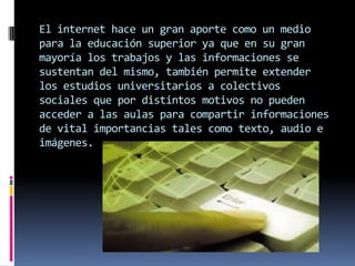 El internet hace un gran aporte como un medio
para la educación superior ya que en su gran
mayoría los trabajos y las informaciones se
sustentan del mismo, también permite extender
los estudios universitarios a colectivos
sociales que por distintos motivos no pueden
acceder a las aulas para compartir informaciones
de vital importancias tales como texto, audio e
imágenes.
 