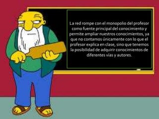La red rompe con el monopolio del profesor
como fuente principal del conocimiento y
permite ampliar nuestros conocimientos, ya
que no contamos únicamente con lo que el
profesor explica en clase, sino que tenemos
la posibilidad de adquirir conocimientos de
diferentes vías y autores.
 