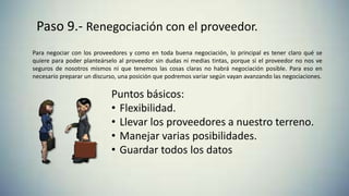 Paso 8.- Pago al proveedor.Paso 9.- Renegociación con el proveedor.
Para negociar con los proveedores y como en toda buena negociación, lo principal es tener claro qué se
quiere para poder planteárselo al proveedor sin dudas ni medias tintas, porque si el proveedor no nos ve
seguros de nosotros mismos ni que tenemos las cosas claras no habrá negociación posible. Para eso en
necesario preparar un discurso, una posición que podremos variar según vayan avanzando las negociaciones.
Puntos básicos:
• Flexibilidad.
• Llevar los proveedores a nuestro terreno.
• Manejar varias posibilidades.
• Guardar todos los datos
 