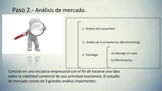 Paso 2.- Análisis de mercado.
Consiste en una iniciativa empresarial con el fin de hacerse una idea
sobre la viabilidad comercial de una actividad económica. El estudio
de mercado consta de 3 grandes análisis importantes:
1.- Análisis del consumidor.
2.- Análisis de la competencia. (Benchmarking)
3.- Estrategia
a) Liderazgo en costo.
b) Diferenciación.
 