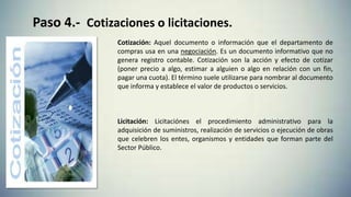 Paso 4.- Cotizaciones o licitaciones.
Cotización: Aquel documento o información que el departamento de
compras usa en una negociación. Es un documento informativo que no
genera registro contable. Cotización son la acción y efecto de cotizar
(poner precio a algo, estimar a alguien o algo en relación con un fin,
pagar una cuota). El término suele utilizarse para nombrar al documento
que informa y establece el valor de productos o servicios.
Licitación: Licitaciónes el procedimiento administrativo para la
adquisición de suministros, realización de servicios o ejecución de obras
que celebren los entes, organismos y entidades que forman parte del
Sector Público.
 