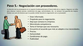 Paso 5.- Negociación con proveedores.
La elección de los proveedores es un aspecto fundamental para el futuro éxito de tu negocio. Negociar con ellos
para alcanzar mejores precios, condiciones de pago, exclusividades, etc., es siempre una garantía de mejora.
Existen una serie de factores que no puedes olvidar durante la negociación con un proveedor.
• Estar informado.
• Prepárate para la negociación.
• Deja que conozca tu empresa.
• Menciónala competencia.
• Toma el tiempo que sea necesario.
• Encuentra el acuerdo que más se adapte a tus necesidades.
• Precios.
• Exclusividad.
• Condiciones de pago.
• Publicidad
 