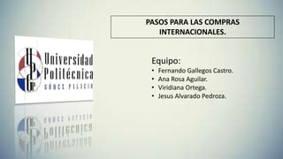 PASOS PARA LAS COMPRAS
INTERNACIONALES.
Equipo:
• Fernando Gallegos Castro.
• Ana Rosa Aguilar.
• Viridiana Ortega.
• Jesus Alvarado Pedroza.
 