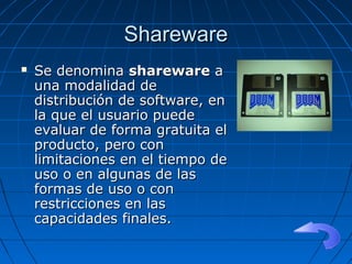 SharewareShareware
 Se denominaSe denomina sharewareshareware aa
una modalidad deuna modalidad de
distribución de software, endistribución de software, en
la que el usuario puedela que el usuario puede
evaluar de forma gratuita elevaluar de forma gratuita el
producto, pero conproducto, pero con
limitaciones en el tiempo delimitaciones en el tiempo de
uso o en algunas de lasuso o en algunas de las
formas de uso o conformas de uso o con
restricciones en lasrestricciones en las
capacidades finales.capacidades finales.
 